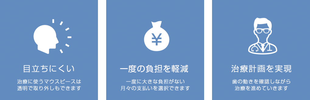 目立たない：透明のマウスピースで、口元への視線が気にならない 家計にやさしい：月々の支払だから一度に大きな負担がない 確実性の高い治療：治療計画をそのまま実現・理想通りの治療結果